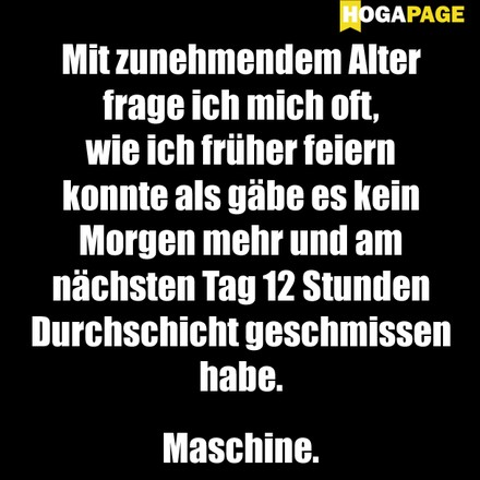 Mit zunehmendem Alter frage ich mich oft, wie ich früher feiern konnte als gäbe es kein Morgen mehr und am nächsten Tag 12 Stunden Durchschicht geschmissen habe. Maschine.